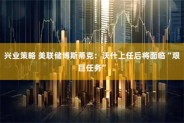 兴业策略 美联储博斯蒂克：沃什上任后将面临“艰巨任务”