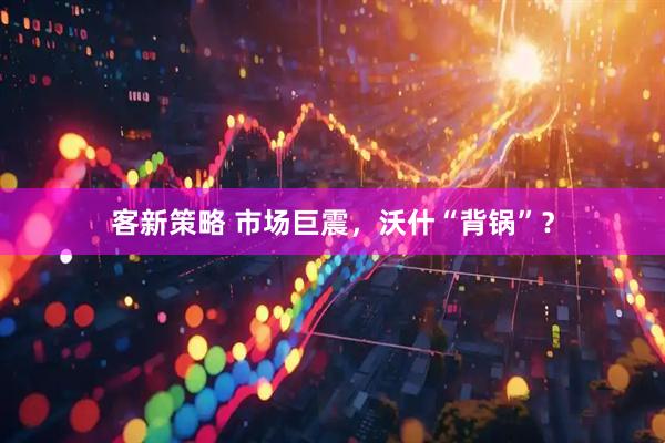 客新策略 市场巨震，沃什“背锅”？
