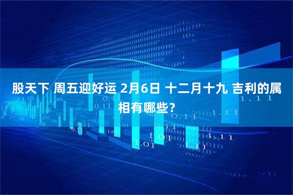 股天下 周五迎好运 2月6日 十二月十九 吉利的属相有哪些？