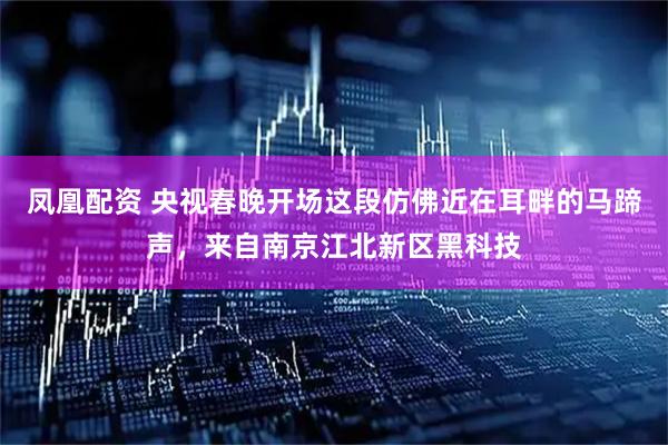 凤凰配资 央视春晚开场这段仿佛近在耳畔的马蹄声，来自南京江北新区黑科技