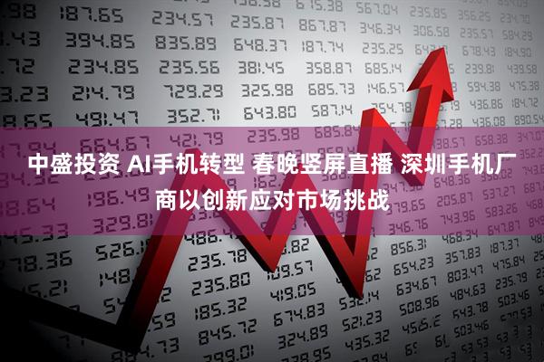 中盛投资 AI手机转型 春晚竖屏直播 深圳手机厂商以创新应对市场挑战