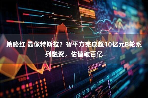 策略红 最像特斯拉？智平方完成超10亿元B轮系列融资，估值破百亿