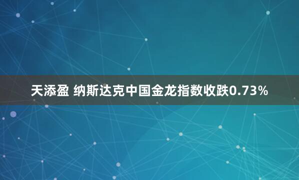 天添盈 纳斯达克中国金龙指数收跌0.73%