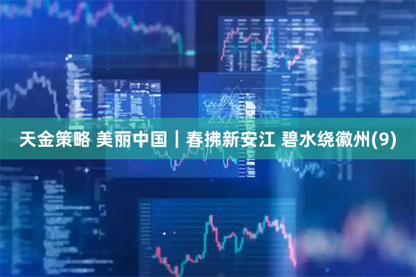 天金策略 美丽中国｜春拂新安江 碧水绕徽州(9)