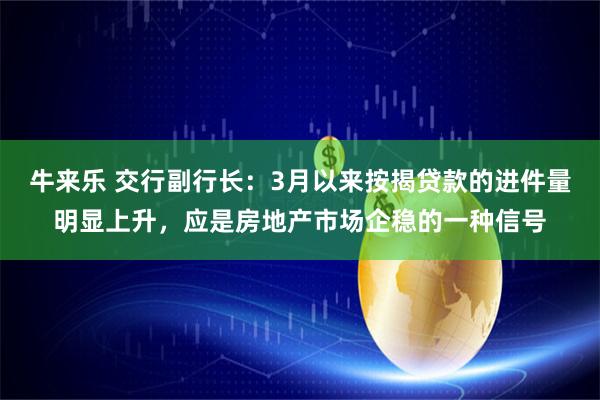牛来乐 交行副行长：3月以来按揭贷款的进件量明显上升，应是房地产市场企稳的一种信号
