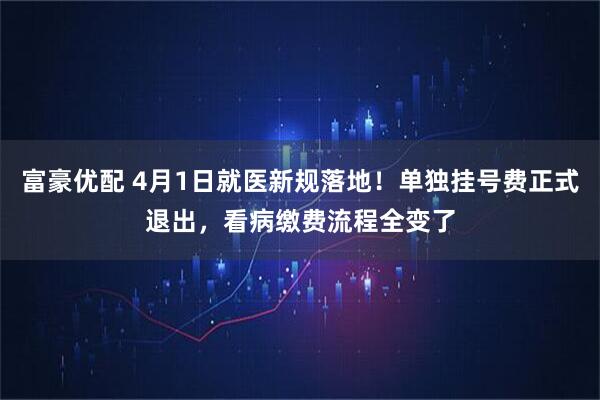 富豪优配 4月1日就医新规落地！单独挂号费正式退出，看病缴费流程全变了