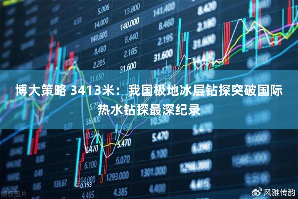 博大策略 3413米：我国极地冰层钻探突破国际热水钻探最深纪录