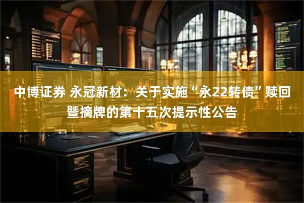 中博证券 永冠新材：关于实施“永22转债”赎回暨摘牌的第十五次提示性公告