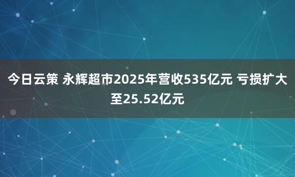 今日云策 永辉超市2025年营收535亿元 亏损扩大至25.52亿元