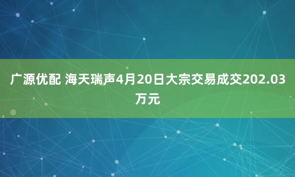 广源优配 海天瑞声4月20日大宗交易成交202.03万元