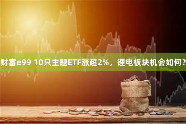 财富e99 10只主题ETF涨超2%,锂电板块机会如何?