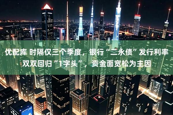 优配库 时隔仅三个季度，银行“二永债”发行利率双双回归“1字头”，资金面宽松为主因