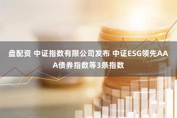 盘配资 中证指数有限公司发布 中证ESG领先AAA债券指数等3条指数