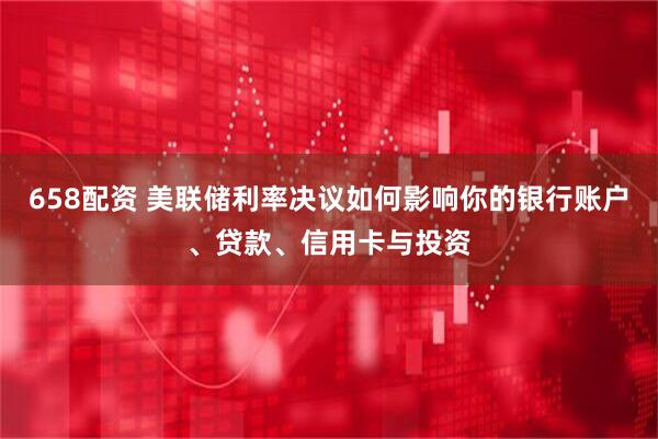 658配资 美联储利率决议如何影响你的银行账户、贷款、信用卡与投资