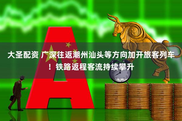 大圣配资 广深往返潮州汕头等方向加开旅客列车！铁路返程客流持续攀升