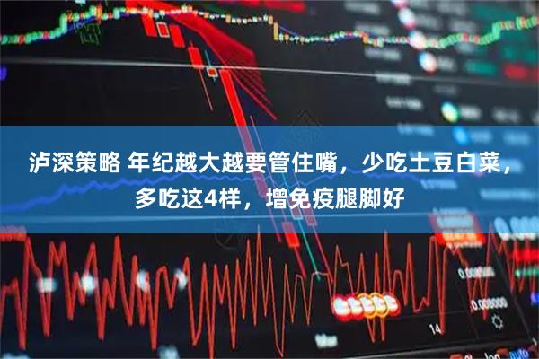 泸深策略 年纪越大越要管住嘴，少吃土豆白菜，多吃这4样，增免疫腿脚好