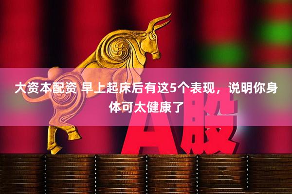 大资本配资 早上起床后有这5个表现，说明你身体可太健康了