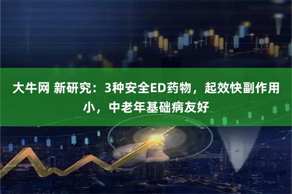大牛网 新研究：3种安全ED药物，起效快副作用小，中老年基础病友好