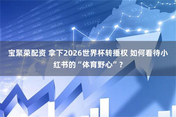 宝聚荣配资 拿下2026世界杯转播权 如何看待小红书的“体育野心”？