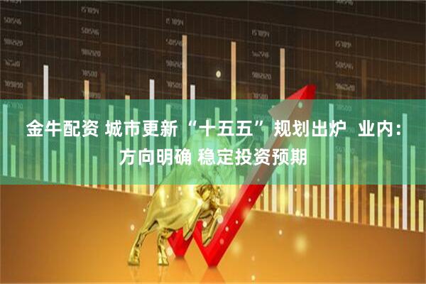 金牛配资 城市更新 “十五五” 规划出炉  业内：方向明确 稳定投资预期