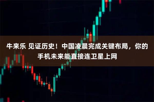 牛来乐 见证历史！中国凌晨完成关键布局，你的手机未来能直接连卫星上网