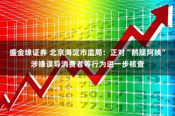盛金缘证券 北京海淀市监局：正对“鹅腿阿姨”涉嫌误导消费者等行为进一步核查