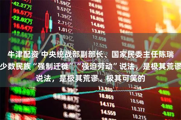牛津配资 中央统战部副部长、国家民委主任陈瑞峰：所谓新疆少数民族“强制迁徙”“强迫劳动”说法，是极其荒谬、极其可笑的