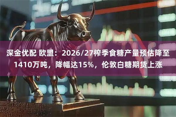 深金优配 欧盟：2026/27榨季食糖产量预估降至1410万吨，降幅达15%，伦敦白糖期货上涨