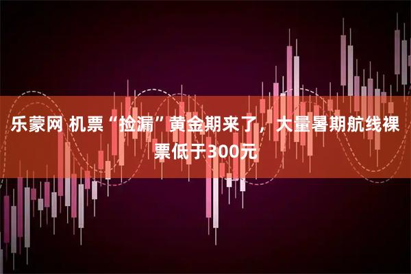 乐蒙网 机票“捡漏”黄金期来了，大量暑期航线裸票低于300元