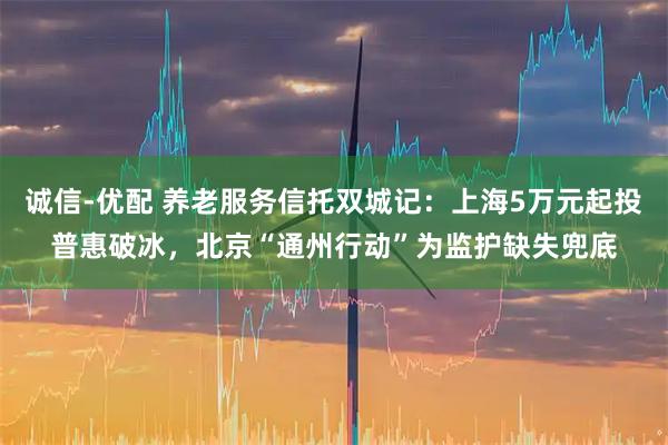 诚信-优配 养老服务信托双城记：上海5万元起投普惠破冰，北京“通州行动”为监护缺失兜底
