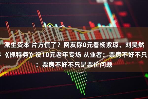 派生资本 片方慌了？网友称0元看杨紫琼、刘昊然主演的电影 《抓特务》设10元老年专场 从业者：票房不好不只是票价问题