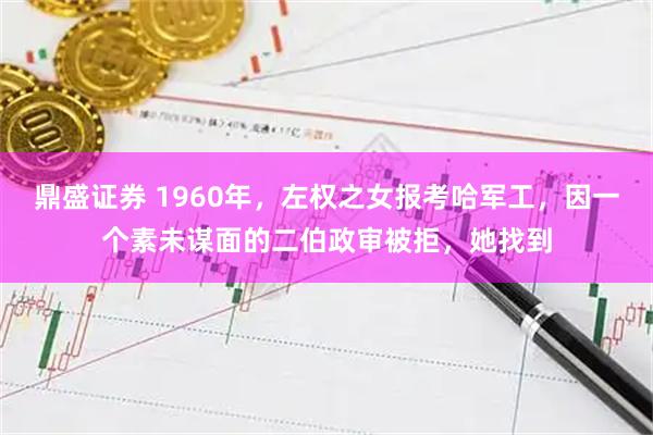鼎盛证券 1960年，左权之女报考哈军工，因一个素未谋面的二伯政审被拒，她找到