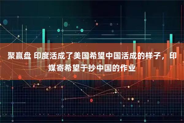 聚赢盘 印度活成了美国希望中国活成的样子，印媒寄希望于抄中国的作业