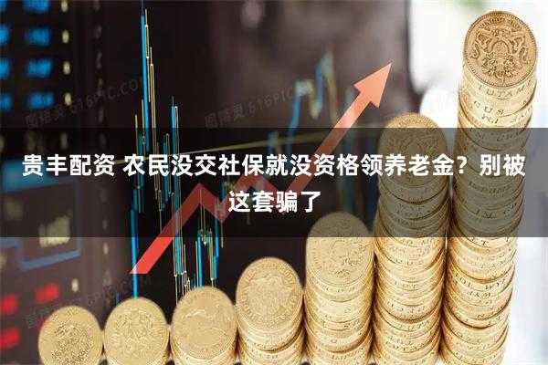 贵丰配资 农民没交社保就没资格领养老金?别被这套骗了