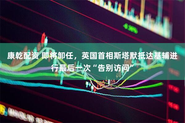 康乾配资 即将卸任，英国首相斯塔默抵达基辅进行最后一次“告别访问”