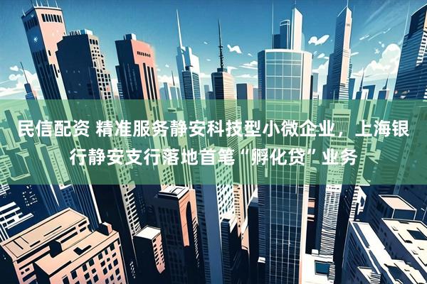 民信配资 精准服务静安科技型小微企业，上海银行静安支行落地首笔“孵化贷”业务