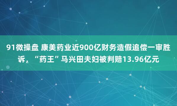 91微操盘 康美药业近900亿财务造假追偿一审胜诉，“药王”马兴田夫妇被判赔13.96亿元