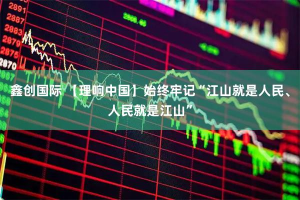 鑫创国际 【理响中国】始终牢记“江山就是人民、人民就是江山”