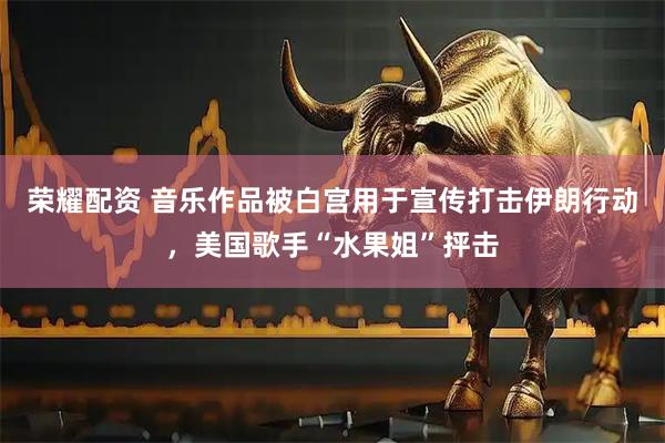 荣耀配资 音乐作品被白宫用于宣传打击伊朗行动，美国歌手“水果姐”抨击