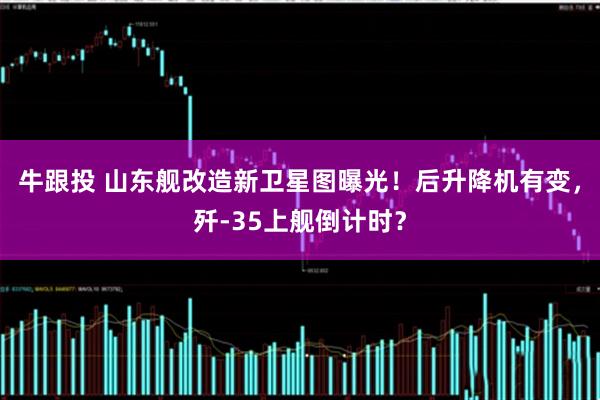 牛跟投 山东舰改造新卫星图曝光！后升降机有变，歼-35上舰倒计时？
