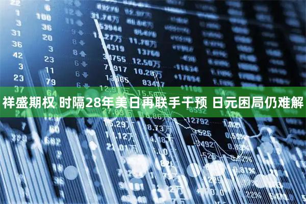 祥盛期权 时隔28年美日再联手干预 日元困局仍难解