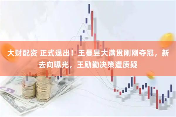 大财配资 正式退出！王曼昱大满贯刚刚夺冠，新去向曝光，王励勤决策遭质疑