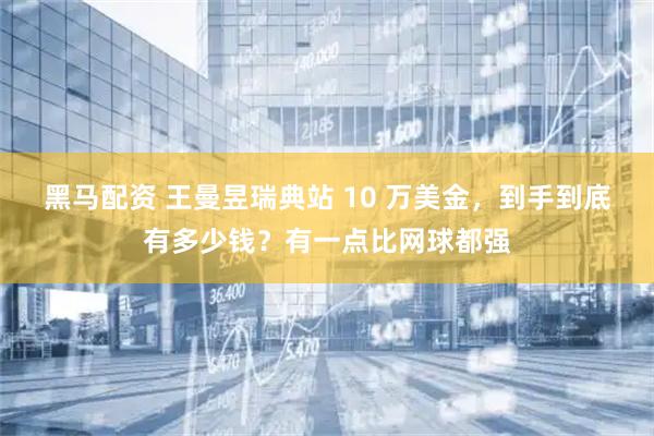 黑马配资 王曼昱瑞典站 10 万美金，到手到底有多少钱？有一点比网球都强