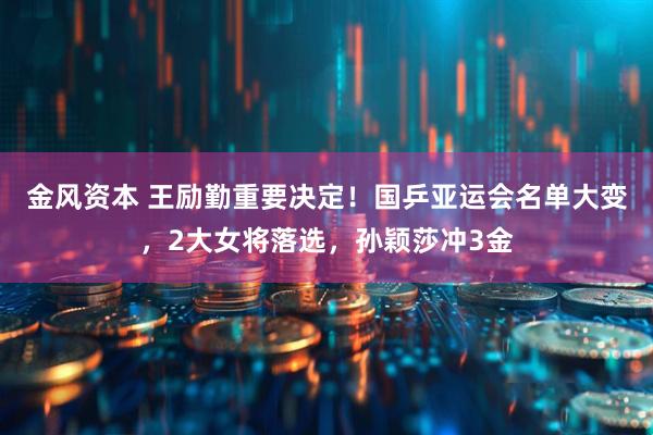 金风资本 王励勤重要决定！国乒亚运会名单大变，2大女将落选，孙颖莎冲3金