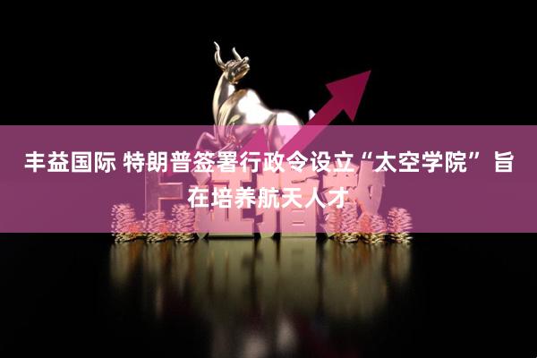 丰益国际 特朗普签署行政令设立“太空学院” 旨在培养航天人才