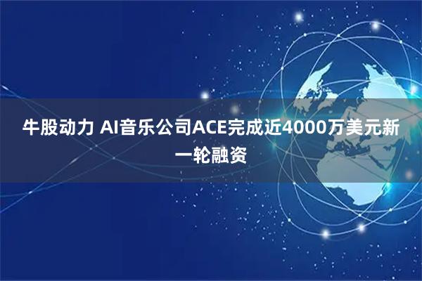 牛股动力 AI音乐公司ACE完成近4000万美元新一轮融资