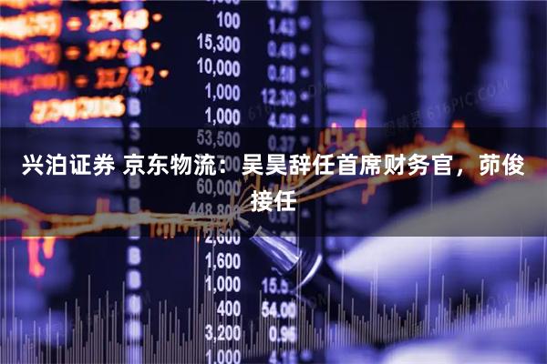 兴泊证券 京东物流：吴昊辞任首席财务官，茆俊接任