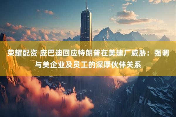 荣耀配资 庞巴迪回应特朗普在美建厂威胁：强调与美企业及员工的深厚伙伴关系